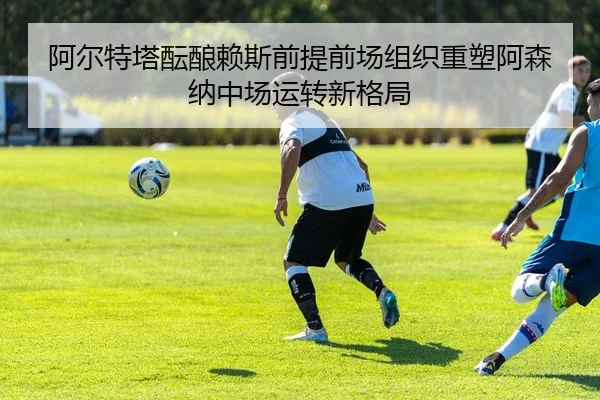 阿尔特塔酝酿赖斯前提前场组织重塑阿森纳中场运转新格局
